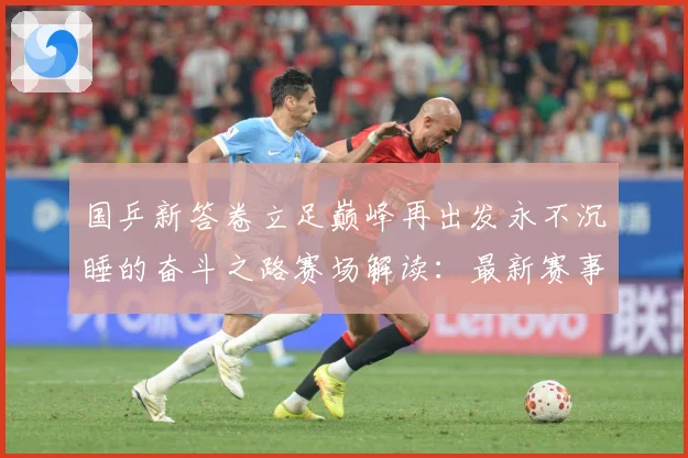 国乒新答卷立足巅峰再出发永不沉睡的奋斗之路赛场解读：最新赛事动态与深度分析