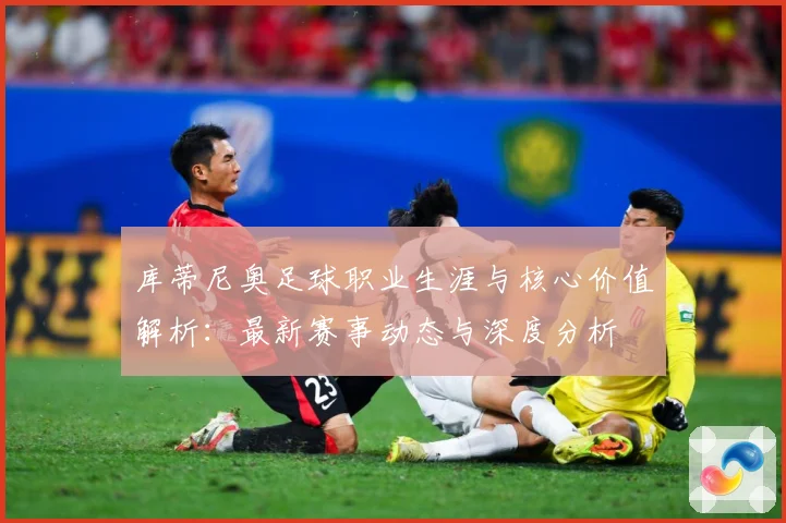 库蒂尼奥足球职业生涯与核心价值解析：最新赛事动态与深度分析
