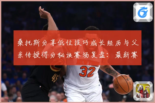 桑托斯分享低位技巧成长经历与父亲传授得分秘诀赛场复盘：最新赛事动态与深度分析