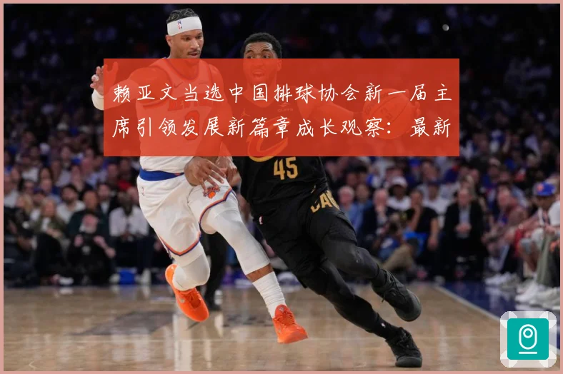 赖亚文当选中国排球协会新一届主席引领发展新篇章成长观察：最新赛事动态与深度分析
