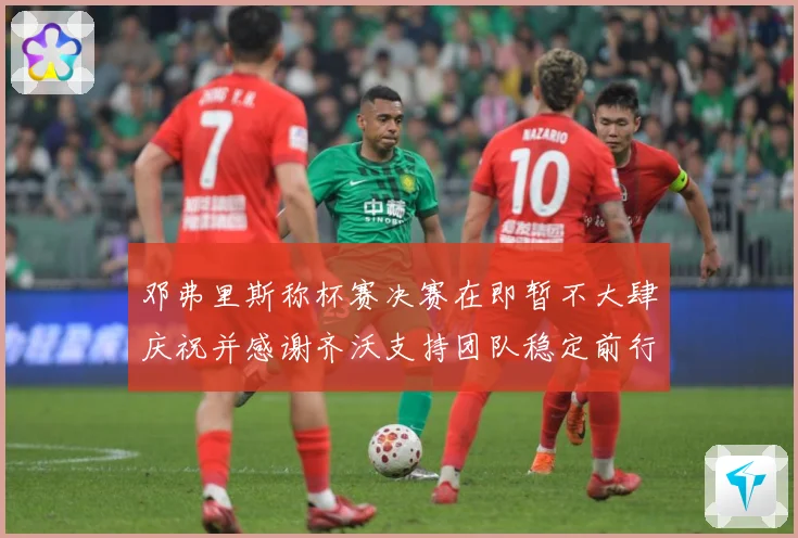 邓弗里斯称杯赛决赛在即暂不大肆庆祝并感谢齐沃支持团队稳定前行战术观察：最新赛事动态与深度分析