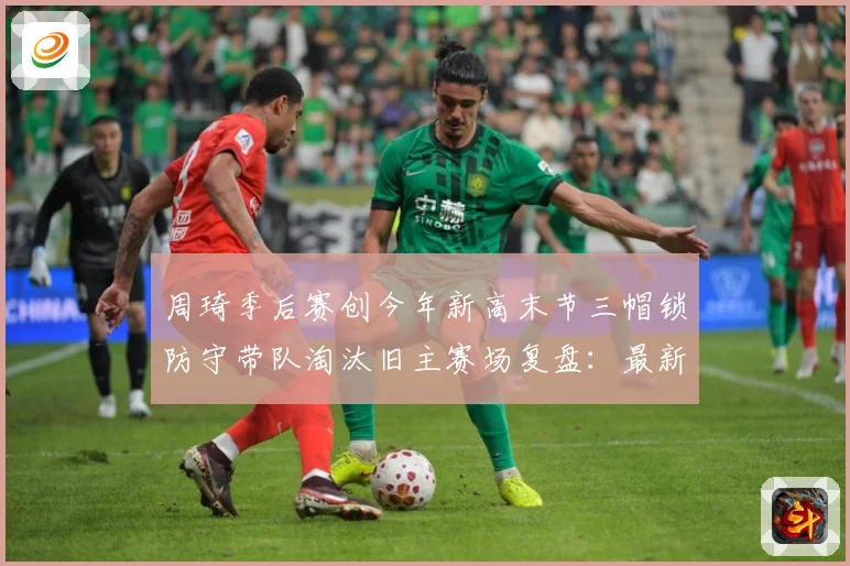 周琦季后赛创今年新高末节三帽锁防守带队淘汰旧主赛场复盘：最新赛事动态与深度分析