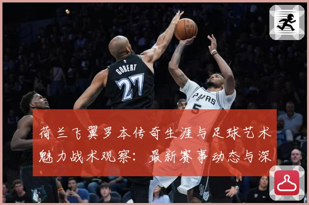 荷兰飞翼罗本传奇生涯与足球艺术魅力战术观察：最新赛事动态与深度分析