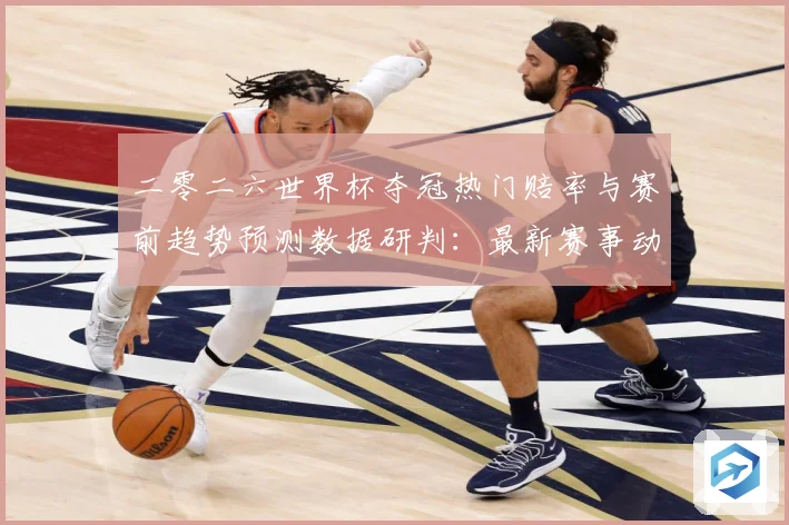 二零二六世界杯夺冠热门赔率与赛前趋势预测数据研判：最新赛事动态与深度分析
