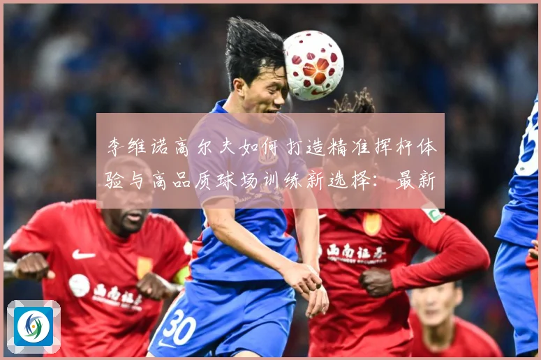 李维诺高尔夫如何打造精准挥杆体验与高品质球场训练新选择：最新赛事动态与深度分析