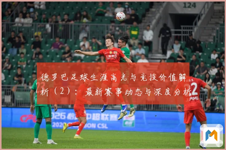 德罗巴足球生涯高光与竞技价值解析（2）：最新赛事动态与深度分析