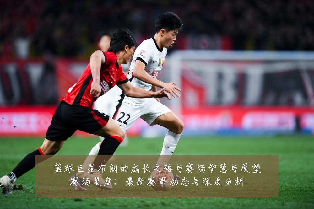 篮球巨星布朗的成长之路与赛场智慧与展望赛场复盘：最新赛事动态与深度分析