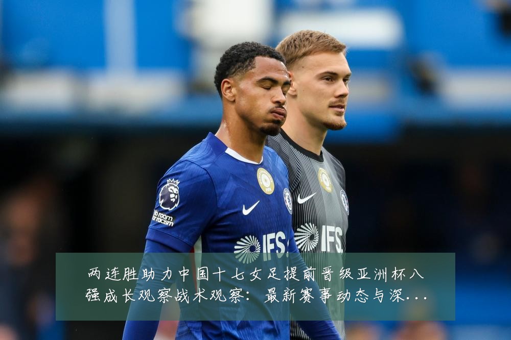 两连胜助力中国十七女足提前晋级亚洲杯八强成长观察战术观察：最新赛事动态与深度分析