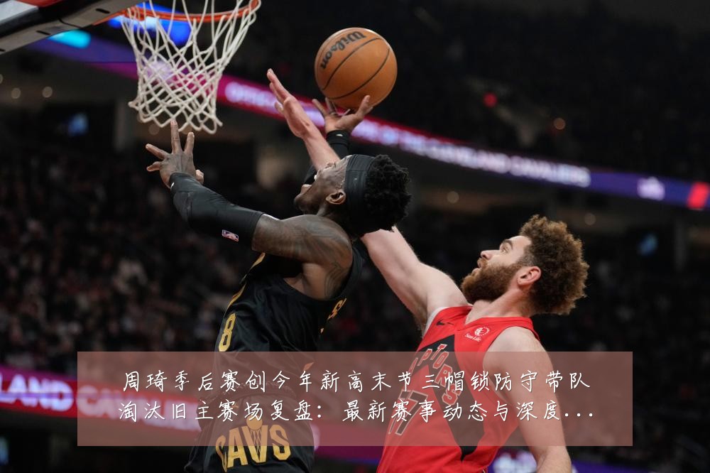 周琦季后赛创今年新高末节三帽锁防守带队淘汰旧主赛场复盘:最新赛事动态与深度分析