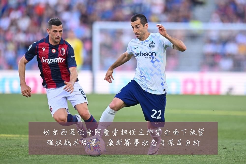 切尔西若任命阿隆索担任主帅需全面下放管理权战术观察:最新赛事动态与深度分析